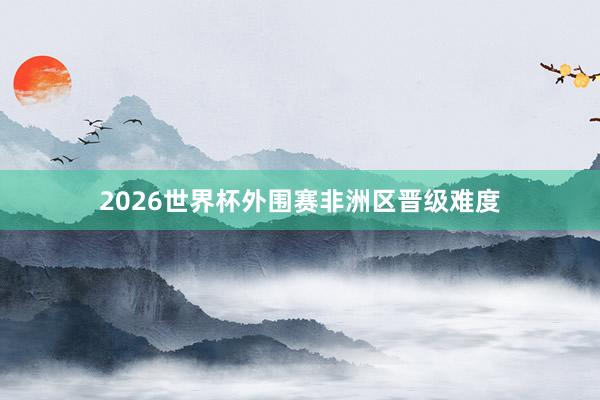 2026世界杯外围赛非洲区晋级难度