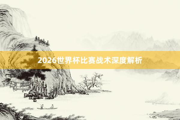 2026世界杯比赛战术深度解析